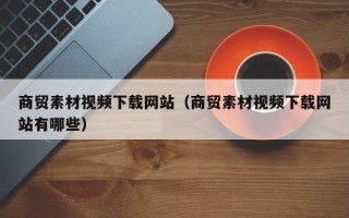 云浮商贸素材视频下载网站（商贸素材视频下载网站有哪些）