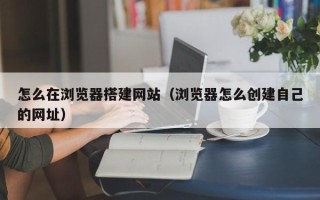 云浮怎么在浏览器搭建网站（浏览器怎么创建自己的网址）