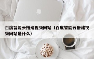 云浮百度智能云搭建视频网站（百度智能云搭建视频网站是什么）