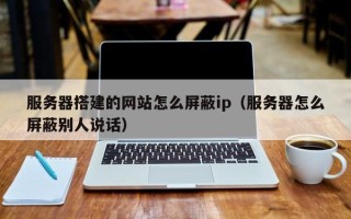 云浮服务器搭建的网站怎么屏蔽ip（服务器怎么屏蔽别人说话）
