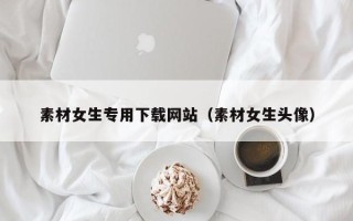 云浮素材女生专用下载网站（素材女生头像）